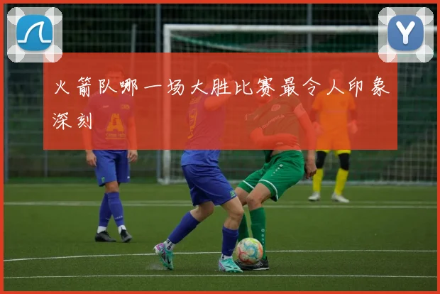 火箭队哪一场大胜比赛最令人印象深刻