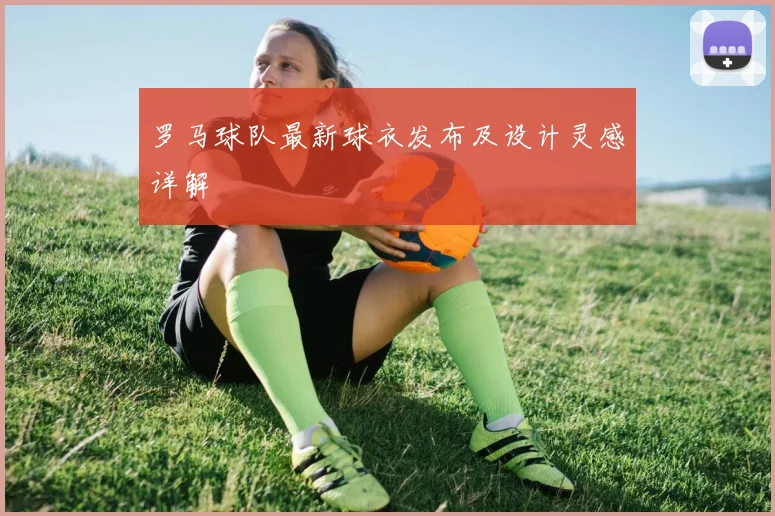 罗马球队最新球衣发布及设计灵感详解