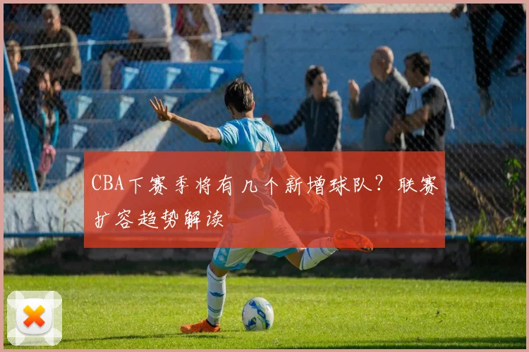 CBA下赛季将有几个新增球队？联赛扩容趋势解读