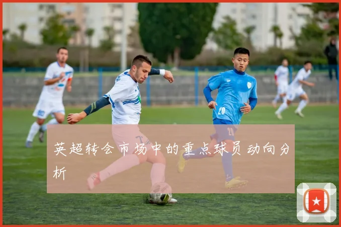 英超转会市场中的重点球员动向分析