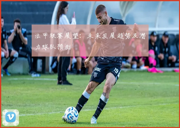 法甲联赛展望：未来发展趋势及潜力球队预测