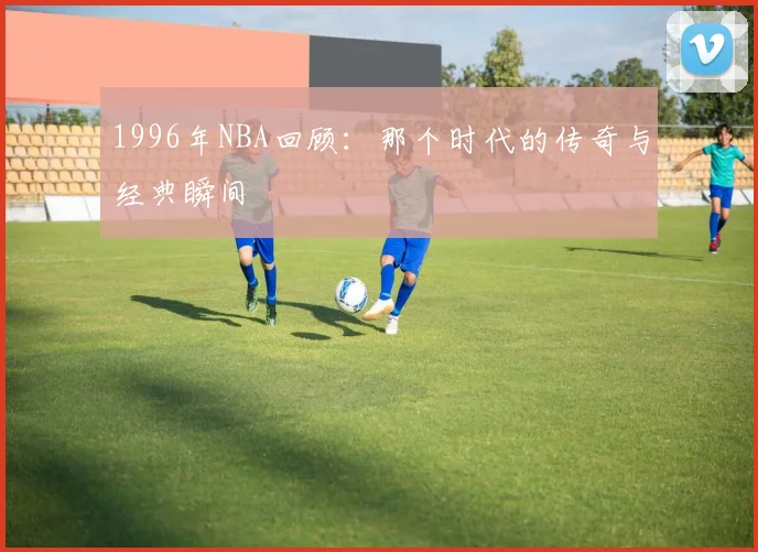 1996年NBA回顾:那个时代的传奇与经典瞬间